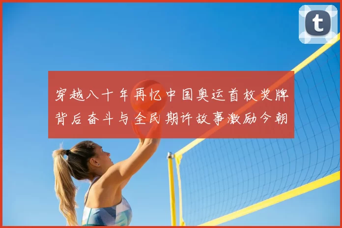 穿越八十年再忆中国奥运首枚奖牌背后奋斗与全民期许故事激励今朝