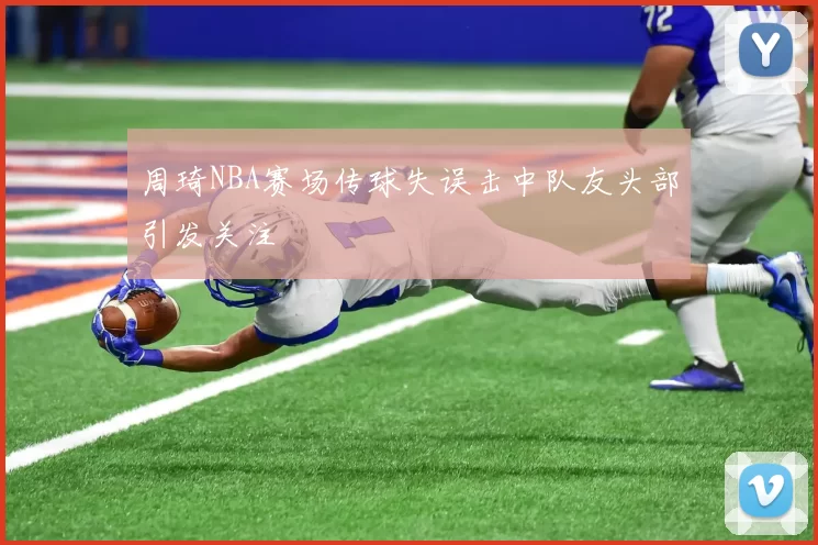 周琦NBA赛场传球失误击中队友头部引发关注