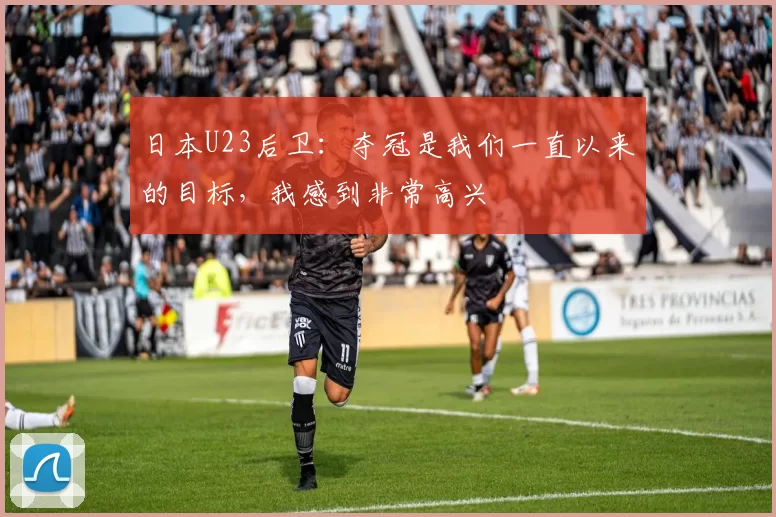 日本U23后卫:夺冠是我们一直以来的目标,我感到非常高兴