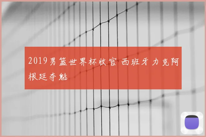 2019男篮世界杯收官 西班牙力克阿根廷夺魁