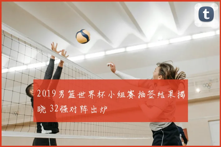 2019男篮世界杯小组赛抽签结果揭晓 32强对阵出炉