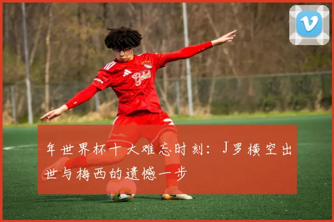 年世界杯十大难忘时刻：J罗横空出世与梅西的遗憾一步