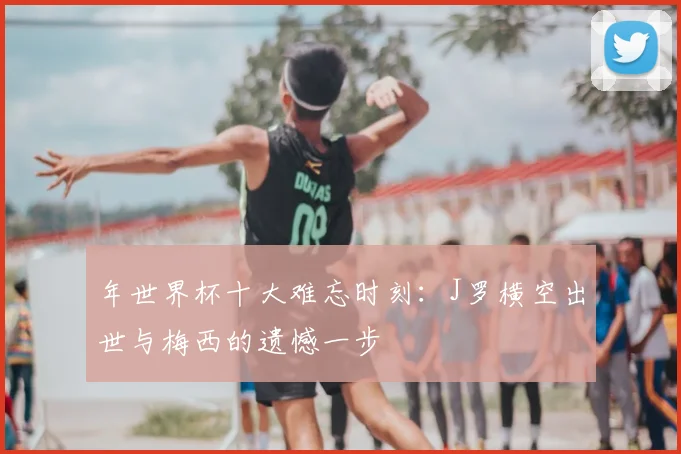 年世界杯十大难忘时刻：J罗横空出世与梅西的遗憾一步