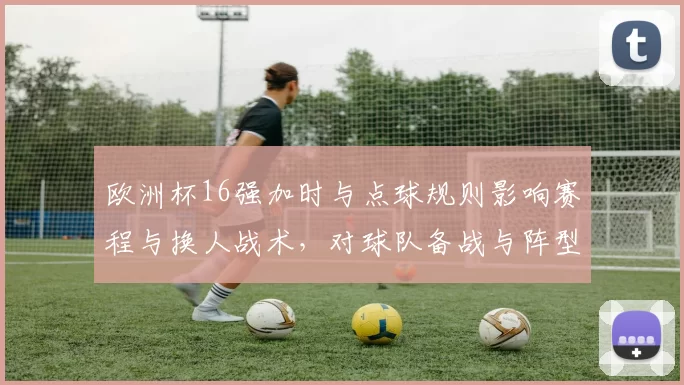 欧洲杯16强加时与点球规则影响赛程与换人战术，对球队备战与阵型调整