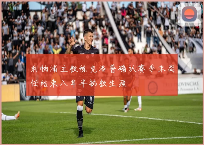 利物浦主教练克洛普确认赛季末离任结束八年半执教生涯