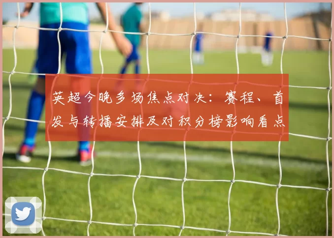 英超今晚多场焦点对决:赛程、首发与转播安排及对积分榜影响看点