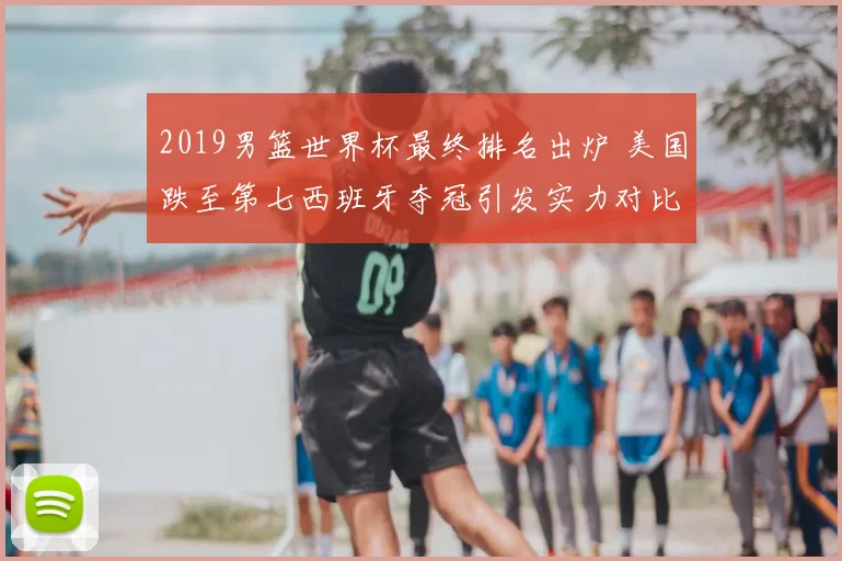 2019男篮世界杯最终排名出炉 美国跌至第七西班牙夺冠引发实力对比