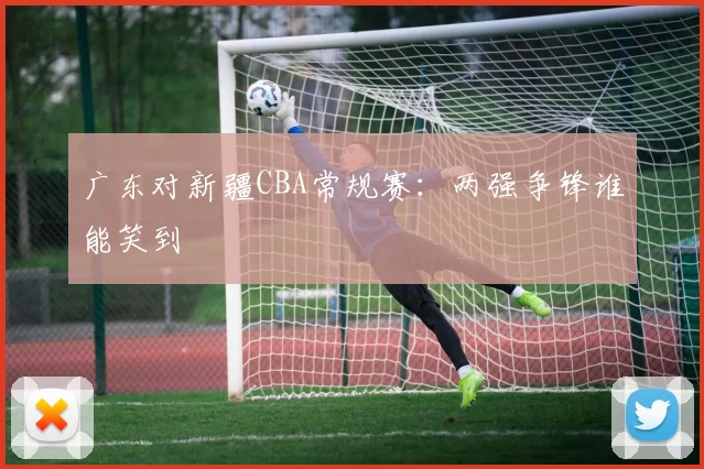 广东对新疆CBA常规赛：两强争锋谁能笑到