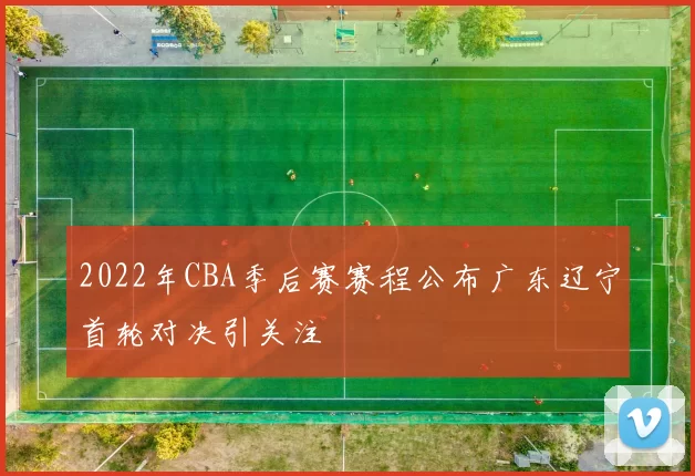2022年CBA季后赛赛程公布广东辽宁首轮对决引关注