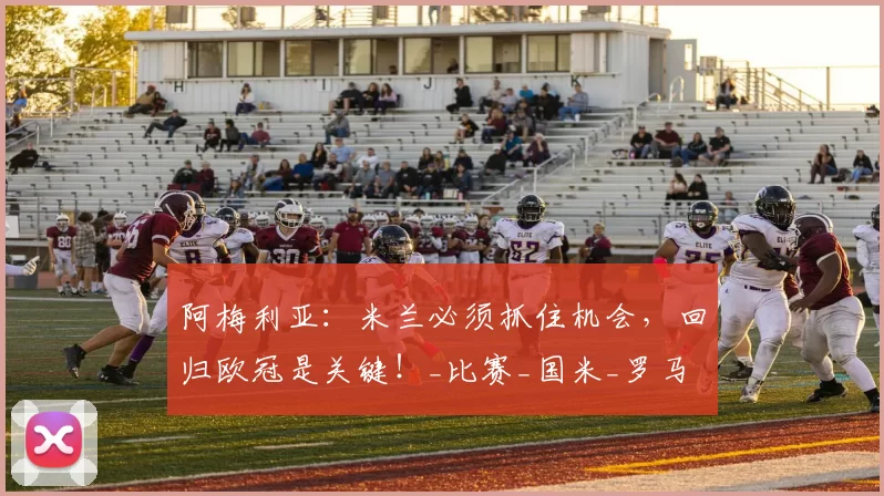 阿梅利亚：米兰必须抓住机会，回归欧冠是关键！_比赛_国米_罗马