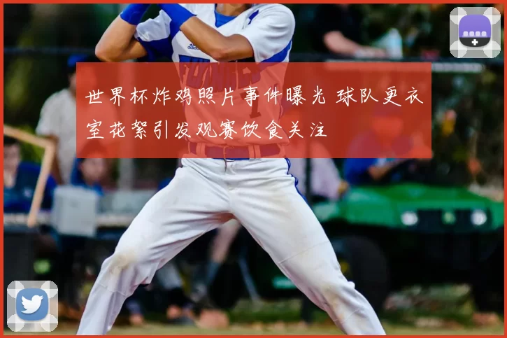 世界杯炸鸡照片事件曝光 球队更衣室花絮引发观赛饮食关注