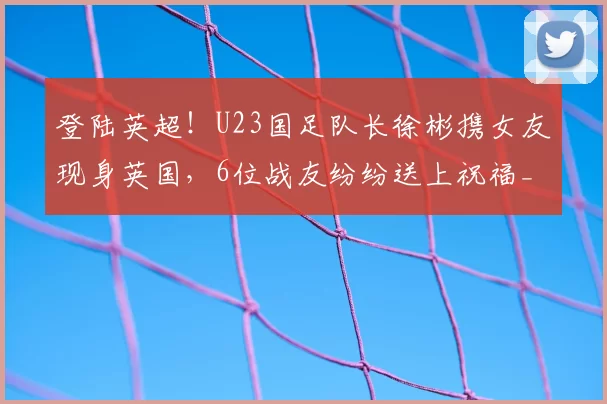 登陆英超！U23国足队长徐彬携女友现身英国，6位战友纷纷送上祝福_狼队_中国_队友