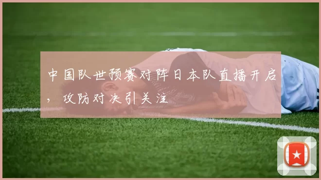 中国队世预赛对阵日本队直播开启，攻防对决引关注
