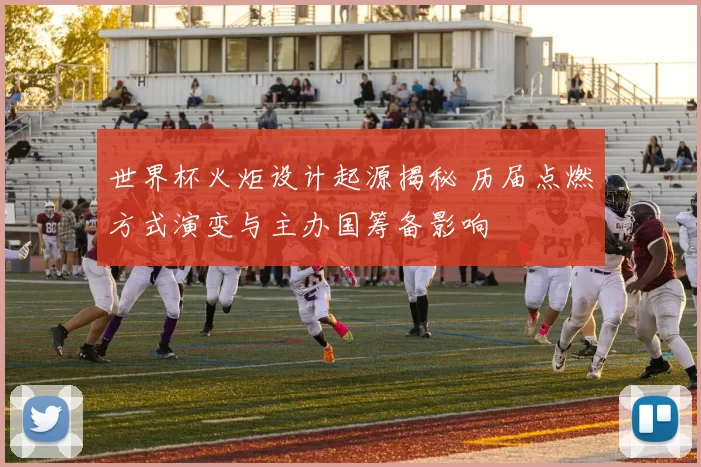 世界杯火炬设计起源揭秘 历届点燃方式演变与主办国筹备影响