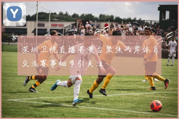 深圳卫视直播港澳台聚焦两岸体育交流赛事细节引关注