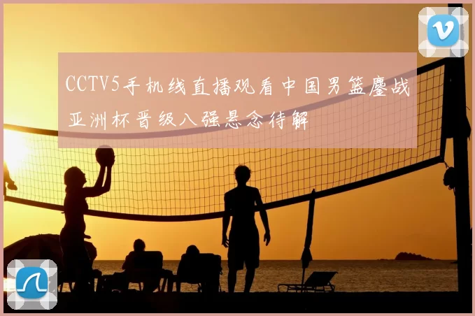 CCTV5手机线直播观看中国男篮鏖战亚洲杯晋级八强悬念待解