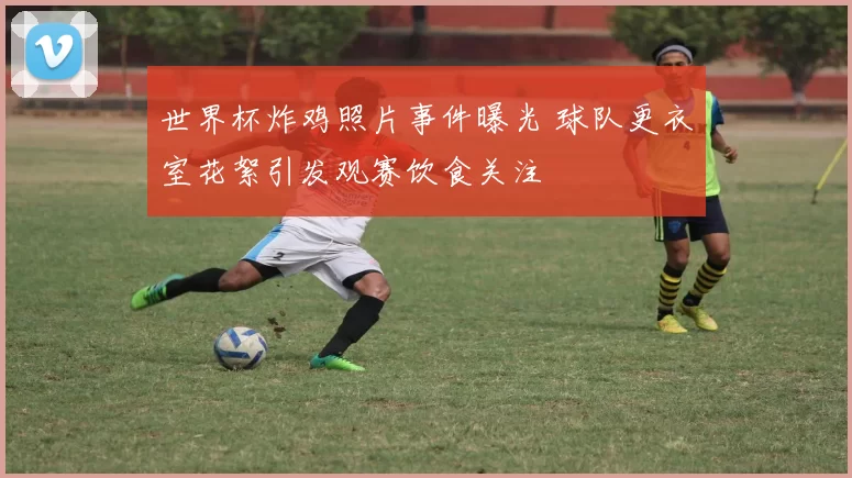 世界杯炸鸡照片事件曝光 球队更衣室花絮引发观赛饮食关注