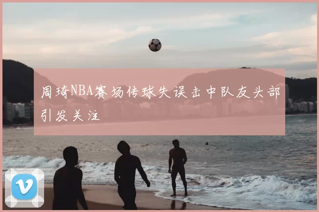 周琦NBA赛场传球失误击中队友头部引发关注