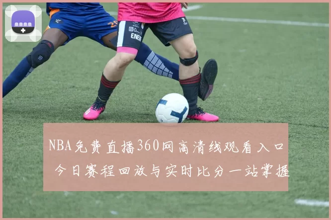 NBA免费直播360网高清线观看入口 今日赛程回放与实时比分一站掌握
