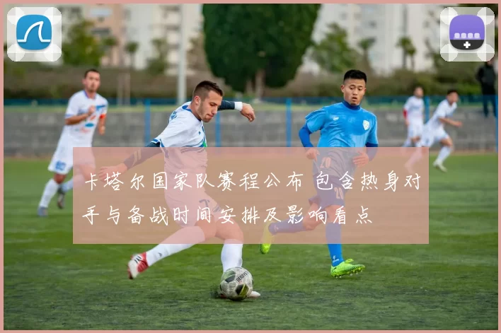 卡塔尔国家队赛程公布 包含热身对手与备战时间安排及影响看点