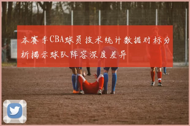本赛季CBA球员技术统计数据对标分析揭示球队阵容深度差异