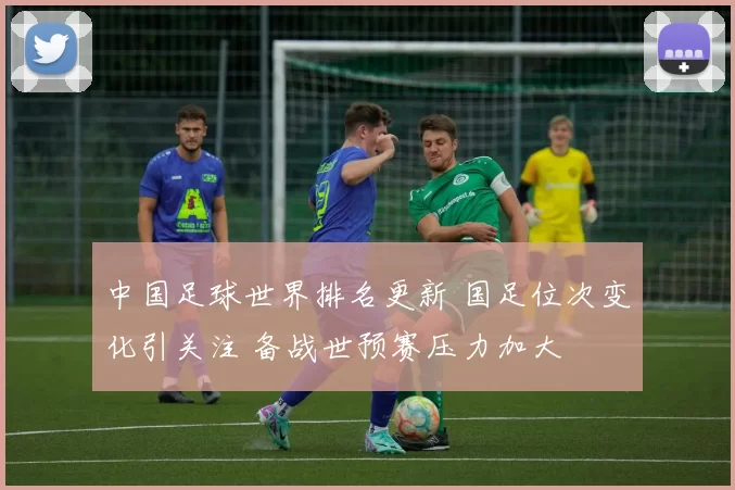 中国足球世界排名更新 国足位次变化引关注 备战世预赛压力加大