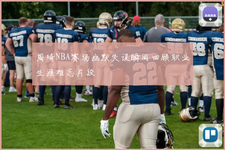 周琦NBA赛场幽默失误瞬间回顾职业生涯难忘片段