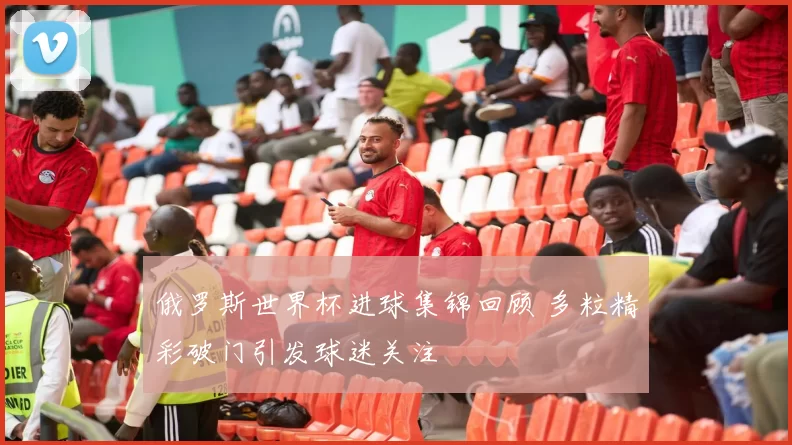 俄罗斯世界杯进球集锦回顾 多粒精彩破门引发球迷关注