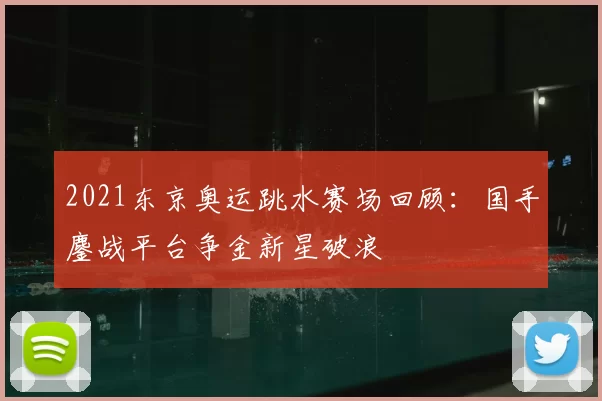 2021东京奥运跳水赛场回顾：国手鏖战平台争金新星破浪