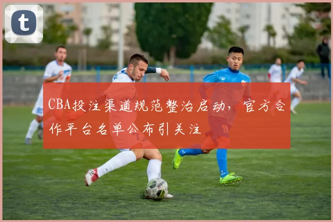 CBA投注渠道规范整治启动，官方合作平台名单公布引关注