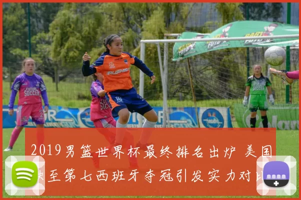 2019男篮世界杯最终排名出炉 美国跌至第七西班牙夺冠引发实力对比