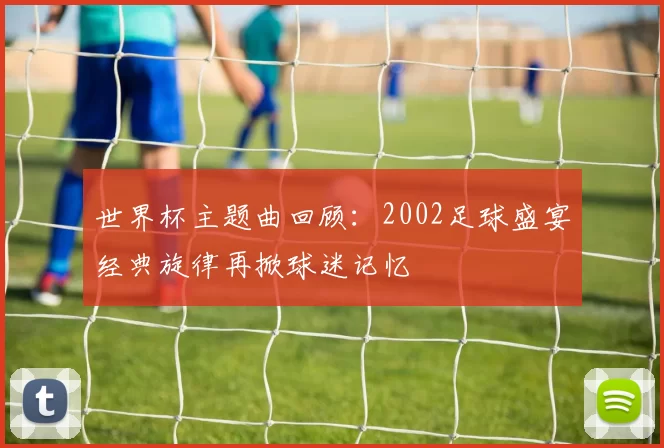 世界杯主题曲回顾：2002足球盛宴经典旋律再掀球迷记忆