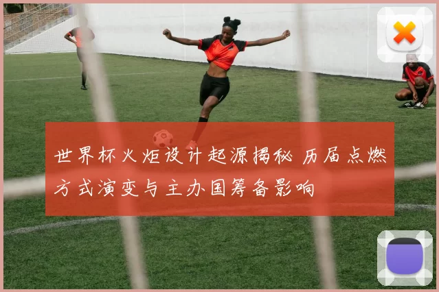 世界杯火炬设计起源揭秘 历届点燃方式演变与主办国筹备影响