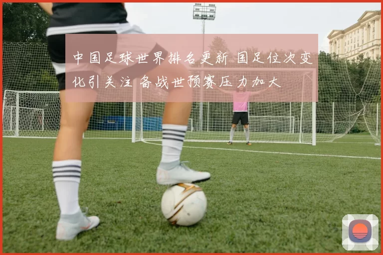 中国足球世界排名更新 国足位次变化引关注 备战世预赛压力加大