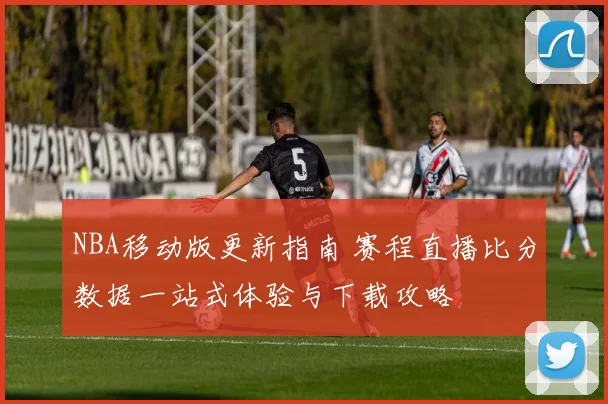 NBA移动版更新指南 赛程直播比分数据一站式体验与下载攻略
