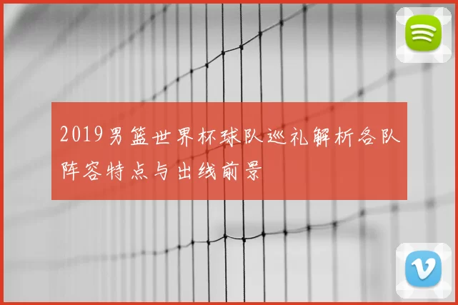2019男篮世界杯球队巡礼解析各队阵容特点与出线前景