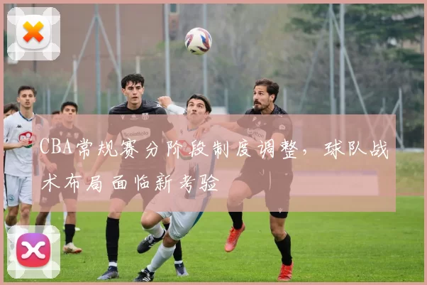 CBA常规赛分阶段制度调整,球队战术布局面临新考验