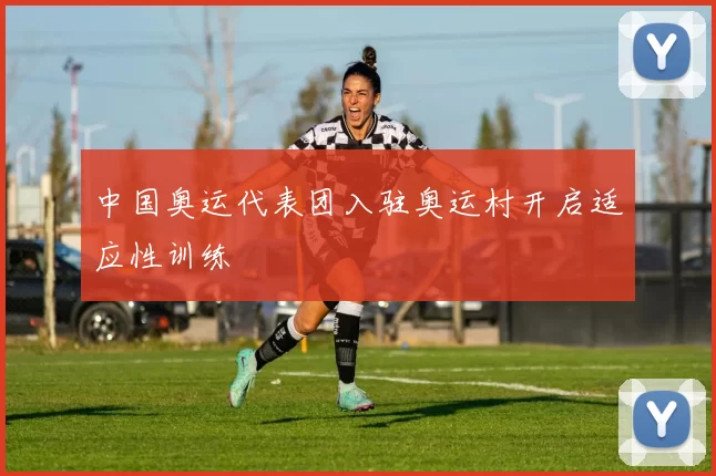 中国奥运代表团入驻奥运村开启适应性训练