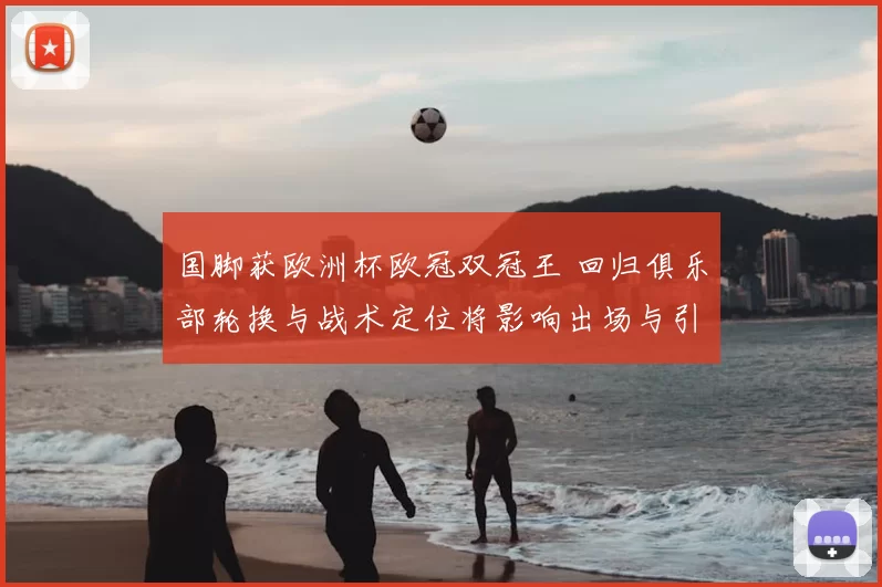 国脚获欧洲杯欧冠双冠王 回归俱乐部轮换与战术定位将影响出场与引援方针