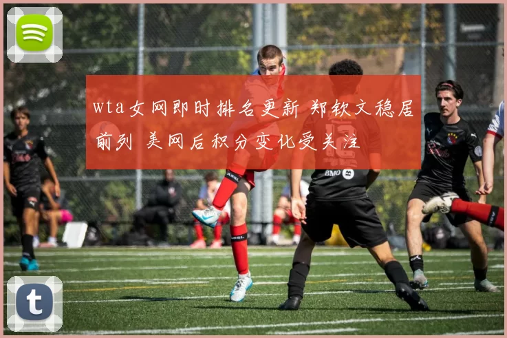 wta女网即时排名更新 郑钦文稳居前列 美网后积分变化受关注