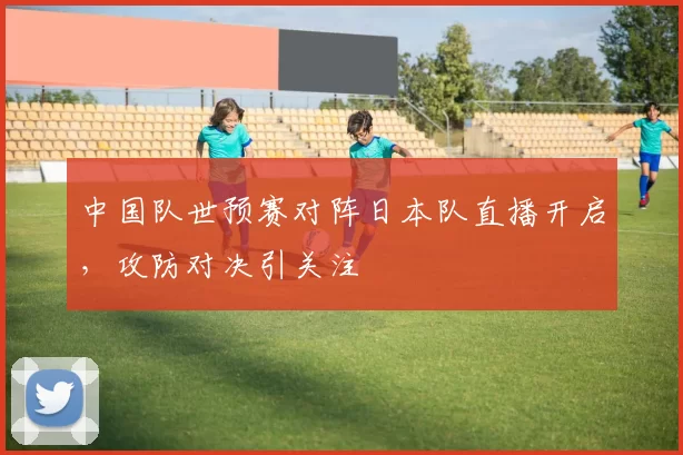 中国队世预赛对阵日本队直播开启，攻防对决引关注