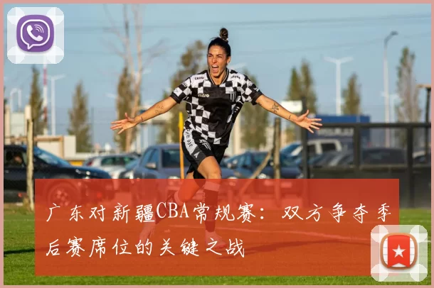 广东对新疆CBA常规赛：双方争夺季后赛席位的关键之战