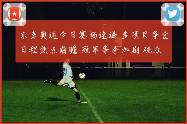 东京奥运今日赛场速递 多项目争金日程焦点前瞻 冠军争夺加剧 观众热情高涨