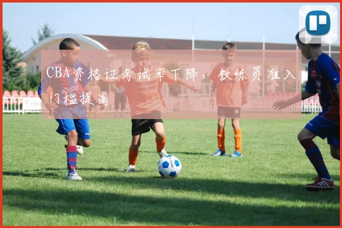 CBA资格证考试率下降,教练员准入门槛提高