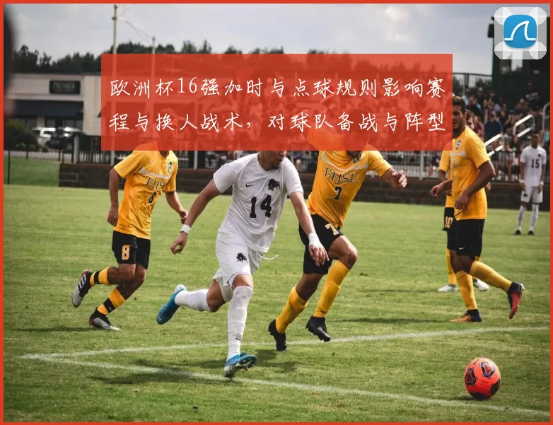 欧洲杯16强加时与点球规则影响赛程与换人战术，对球队备战与阵型调整