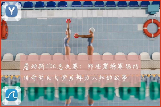 詹姆斯nba总决赛：那些震撼赛场的传奇时刻与背后鲜为人知的故事