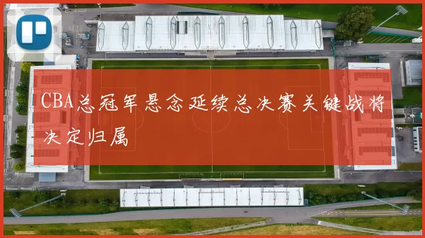 CBA总冠军悬念延续总决赛关键战将决定归属
