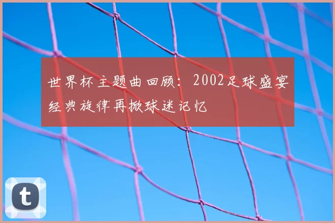 世界杯主题曲回顾：2002足球盛宴经典旋律再掀球迷记忆
