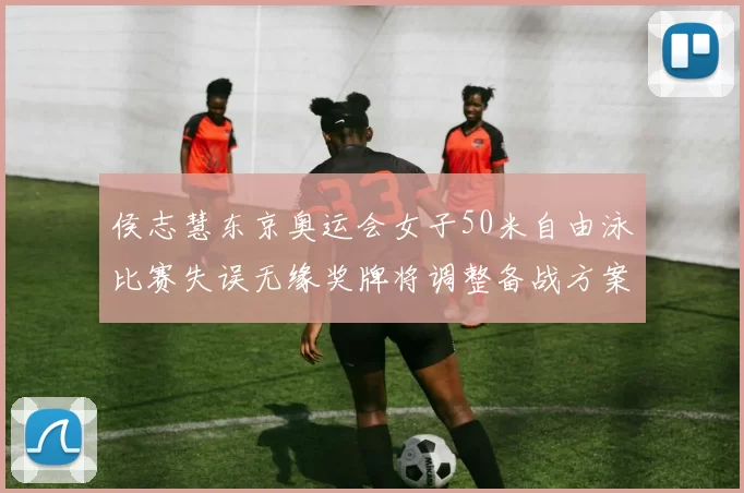 侯志慧东京奥运会女子50米自由泳比赛失误无缘奖牌将调整备战方案