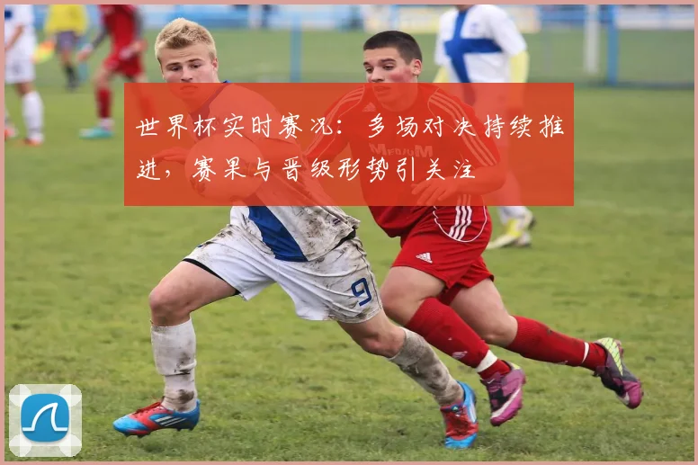 世界杯实时赛况：多场对决持续推进，赛果与晋级形势引关注